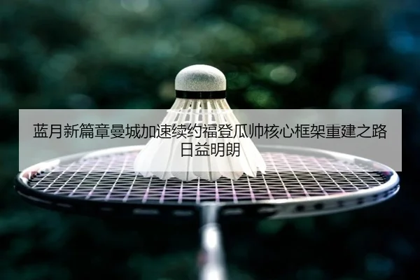 蓝月新篇章曼城加速续约福登瓜帅核心框架重建之路日益明朗