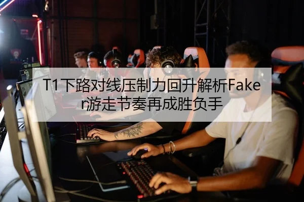 T1下路对线压制力回升解析Faker游走节奏再成胜负手